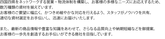 四国四県をネットワークとする営業・物流体制を構築し、お客様の多様なニーズにお応えするため、数万種類の資材を揃えています。お客様のご要望に幅広く、かつきめ細やかな対応を行えるよう、スタッフがノウハウを共有。適切な資材選定をお手伝いし、迅速にお届けいたします。また、最新の商品情報や豊富な知識をあわせて、さらなる品質向上や納期短縮などを御提案。お客様の一歩先を創造するお手伝いができる商社を目指しています。