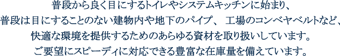 あらゆるシーンに快適な環境を。普段からよく目にするトイレやシステムキッチンに始まり、普段は目にすることのない建物内や地下のパイプ、工場のコンベヤベルトなど、快適な環境を提供するためのあらゆる資材を取扱いしています。ご要望にスピーディに対応できる豊富な在庫量を備えています。