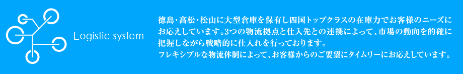 徳島・高松・松山に大型倉庫を保有し四国トップクラスの在庫力でお客様のニーズにお応えしています。3つの物流拠点と仕入先との連携によって、市場の動向を的確に把握しながら戦略的に仕入れを行っております。フレキシブルな物流体制によって、お客様からのご要望にタイムリーにお応えしています。