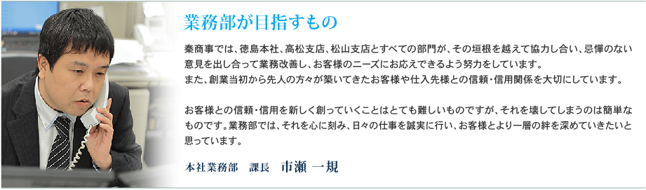 業務部が目指すもの　- 秦商事では、徳島本社、高松支店、松山支店とすべての部門が、その垣根を越えて協力し合い、忌憚のない意見を出し合って業務改善し、お客様のニーズにお応えできるよう努力をしています。また、創業当初から先人の方々が築いてきたお客様や仕入先様との信頼・信用関係を大切にしています。お客様との信頼・信用を新しく創っていくことはとても難しいものですが、それを壊してしまうのは簡単なものです。業務部では、それを心に刻み、日々の仕事を誠実に行い、お客様とより一層の絆を深めていきたいと思っています。　本社業務部　課⻑　市瀬 一規