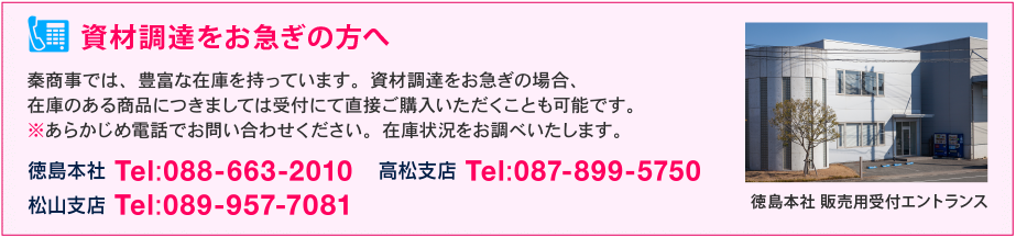 資材調達をお急ぎの方へ - 秦商事では、豊富な在庫を持っています。資材調達をお急ぎの場合、 在庫のある商品につきましては受付にて直接ご購入いただくことも可能です。 ※あらかじめ電話でお問い合わせください。在庫状況をお調べいたします。徳島本社 Tel:088-663-2010/高松支店 Tel:087-899-5750/松山支店 Tel:089-957-7081