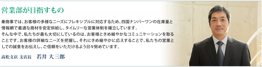 営業部が目指すもの - 秦商事では、お客様の多様なニーズにフレキシブルに対応するため、四国ナンバーワンの在庫量と 情報網で最適な商材を安定供給し、タイムリーな営業体制を確立しています。 そんな中で、私たちが最も大切にしているのは、お客様ときめ細やかなコミュニケーションを取ることです。お客様の詳細なニーズを把握し、それにきめ細やかに応えすることで、私たちの営業としての誠意をお伝えし、ご信頼をいただけるよう日々努めています。　高松支店 支店⻑　若井 大三郎 