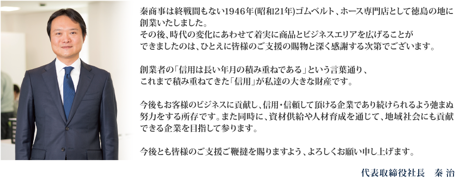 秦商事は終戦間もない1946年(昭和21年)ゴムベルト、ホース専門店として徳島の地に創業いたしました。その後、時代の変化にあわせて着実に商品とビジネスエリアを広げることができましたのは、ひとえに皆様のご支援の賜物と深く感謝する次第でございます。創業者の「信用は長い年月の積み重ねである」という言葉通り、これまで積み重ねてきた「信用」が私達の大きな財産です。今後もお客様のビジネスに貢献し、信用・信頼して頂ける企業であり続けられるよう弛まぬ努力をする所存です。また同時に、資材供給や人材育成を通じて、地域社会にも貢献できる企業を目指して参ります。今後とも皆様のご支援ご鞭撻を賜りますよう、よろしくお願い申し上げます。代表取締役社長　秦 治